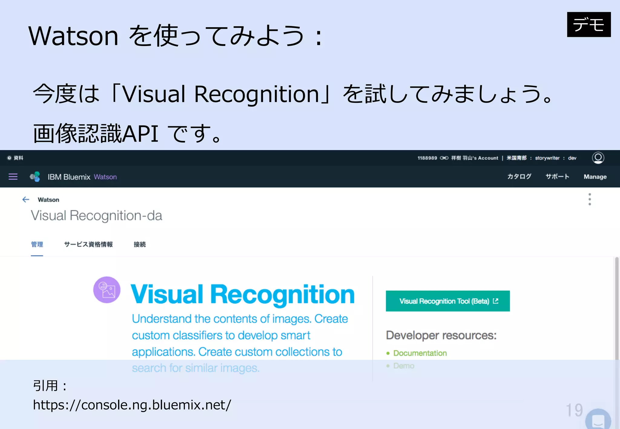 19	
Watson  を使ってみよう：
今度度は「Visual  Recognition」を試してみましょう。
画像認識識API  です。
デモ
引⽤用：
https://console.ng.bluemix.net/
 