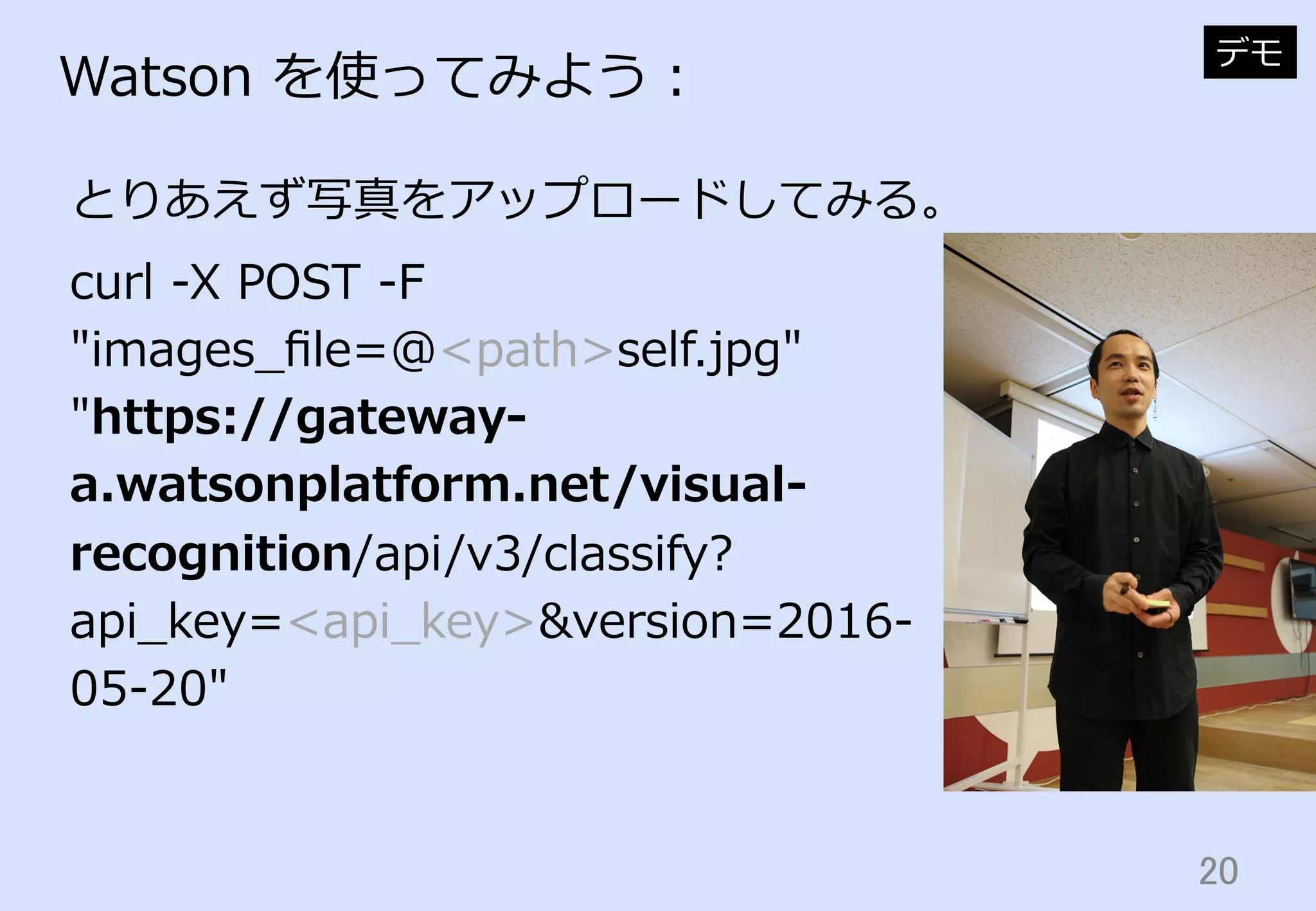 20	
Watson  を使ってみよう：
とりあえず写真をアップロードしてみる。
デモ
curl  -‐‑‒X  POST  -‐‑‒F  
"images_̲ﬁle=@<path>self.jpg"  
"https://gateway-‐‑‒
a.watsonplatform.net/visual-‐‑‒
recognition/api/v3/classify?
api_̲key=<api_̲key>&version=2016-‐‑‒
05-‐‑‒20"
 