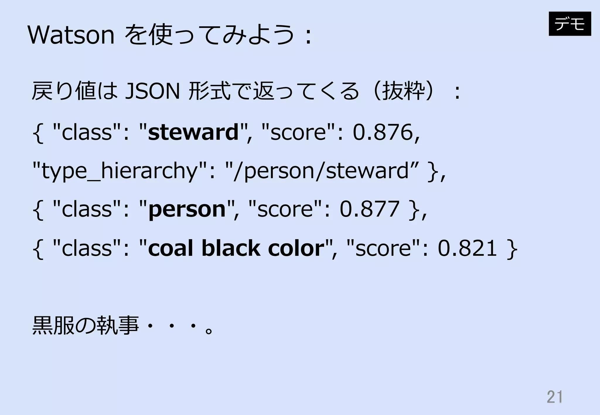 21	
Watson  を使ってみよう：
戻り値は  JSON  形式で返ってくる（抜粋）：
デモ
{  "class":  "steward",  "score":  0.876,  
"type_̲hierarchy":  "/person/steward”  },
{  "class":  "person",  "score":  0.877  },
{  "class":  "coal  black  color",  "score":  0.821  }
⿊黒服の執事・・・。
 
