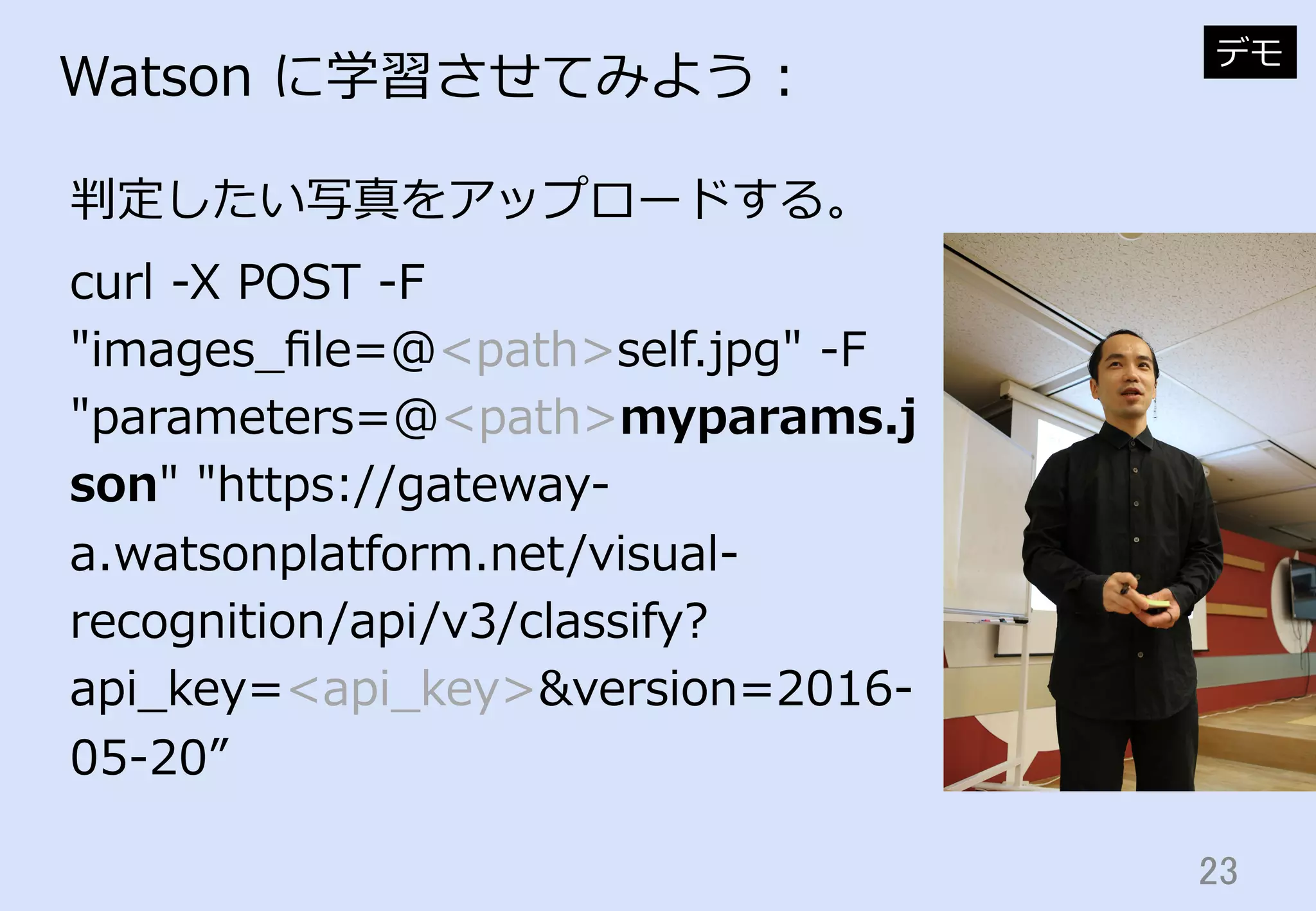 23	
Watson  に学習させてみよう：
判定したい写真をアップロードする。
デモ
curl  -‐‑‒X  POST  -‐‑‒F  
"images_̲ﬁle=@<path>self.jpg"  -‐‑‒F  
"parameters=@<path>myparams.j
son"  "https://gateway-‐‑‒
a.watsonplatform.net/visual-‐‑‒
recognition/api/v3/classify?
api_̲key=<api_̲key>&version=2016-‐‑‒
05-‐‑‒20”
 