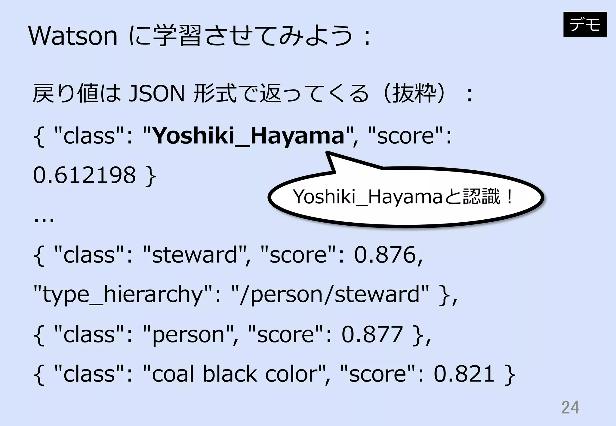 24	
Watson  に学習させてみよう：
戻り値は  JSON  形式で返ってくる（抜粋）：
デモ
{  "class":  "Yoshiki_̲Hayama",  "score":  
0.612198  }
...
{  "class":  "steward",  "score":  0.876,  
"type_̲hierarchy":  "/person/steward"  },
{  "class":  "person",  "score":  0.877  },
{  "class":  "coal  black  color",  "score":  0.821  }
Yoshiki_̲Hayamaと認識識！
 