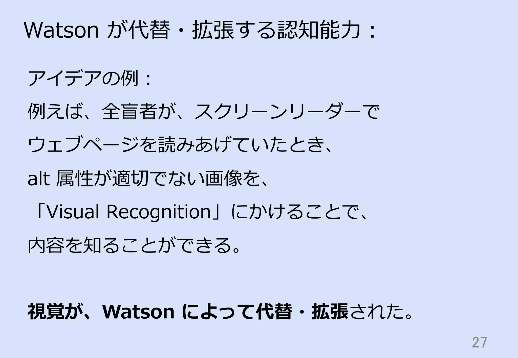 27	
Watson  が代替・拡張する認知能⼒力力：
アイデアの例例：
例例えば、全盲者が、スクリーンリーダーで
ウェブページを読みあげていたとき、
alt  属性が適切切でない画像を、
「Visual  Recognition」にかけることで、
内容を知ることができる。
視覚が、Watson  によって代替・拡張された。
 