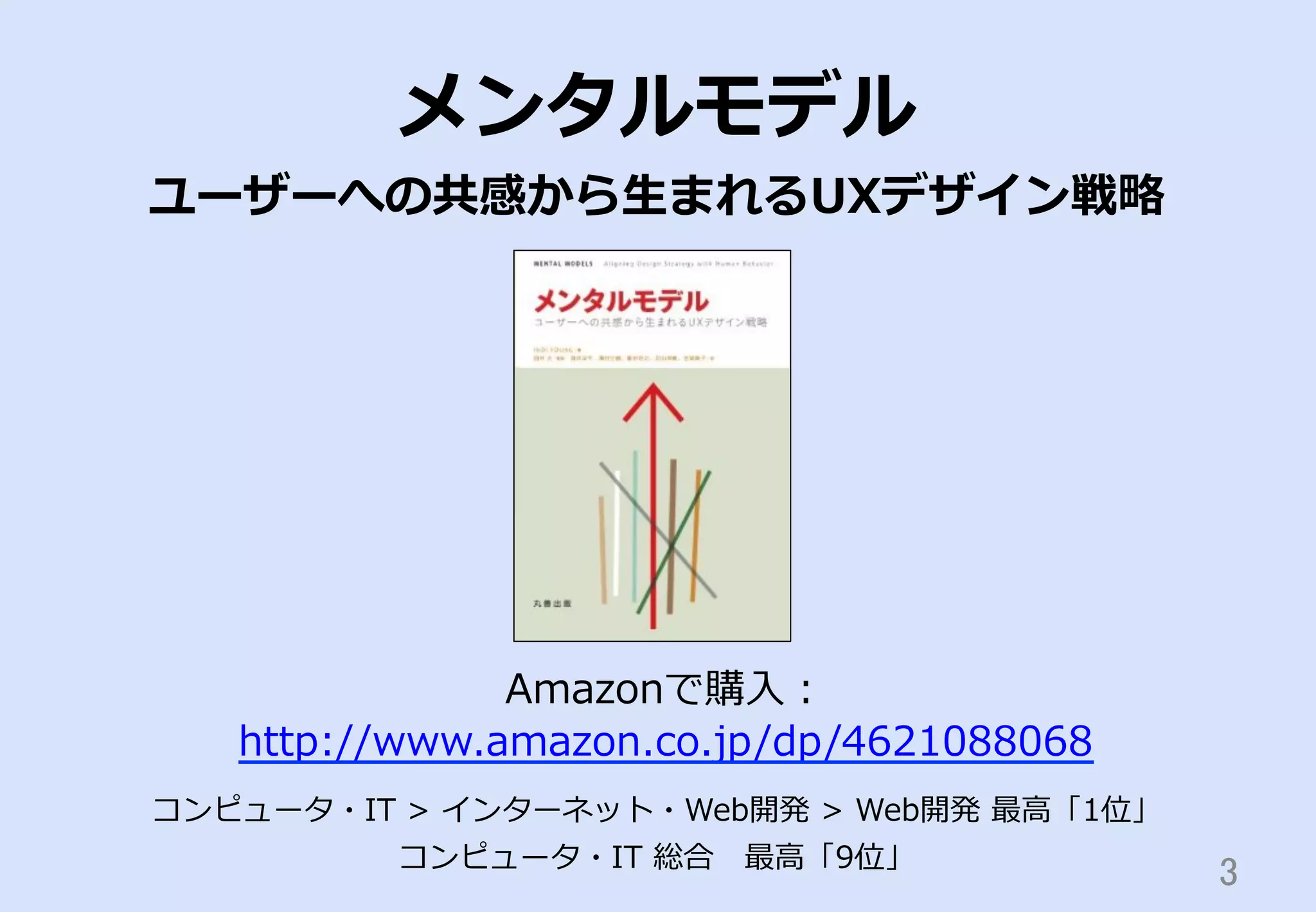 3	
メンタルモデル
ユーザーへの共感から⽣生まれるUXデザイン戦略略
Amazonで購⼊入：
http://www.amazon.co.jp/dp/4621088068
コンピュータ・IT  >  インターネット・Web開発  >  Web開発  最⾼高「1位」
コンピュータ・IT  総合 　最⾼高「9位」
 