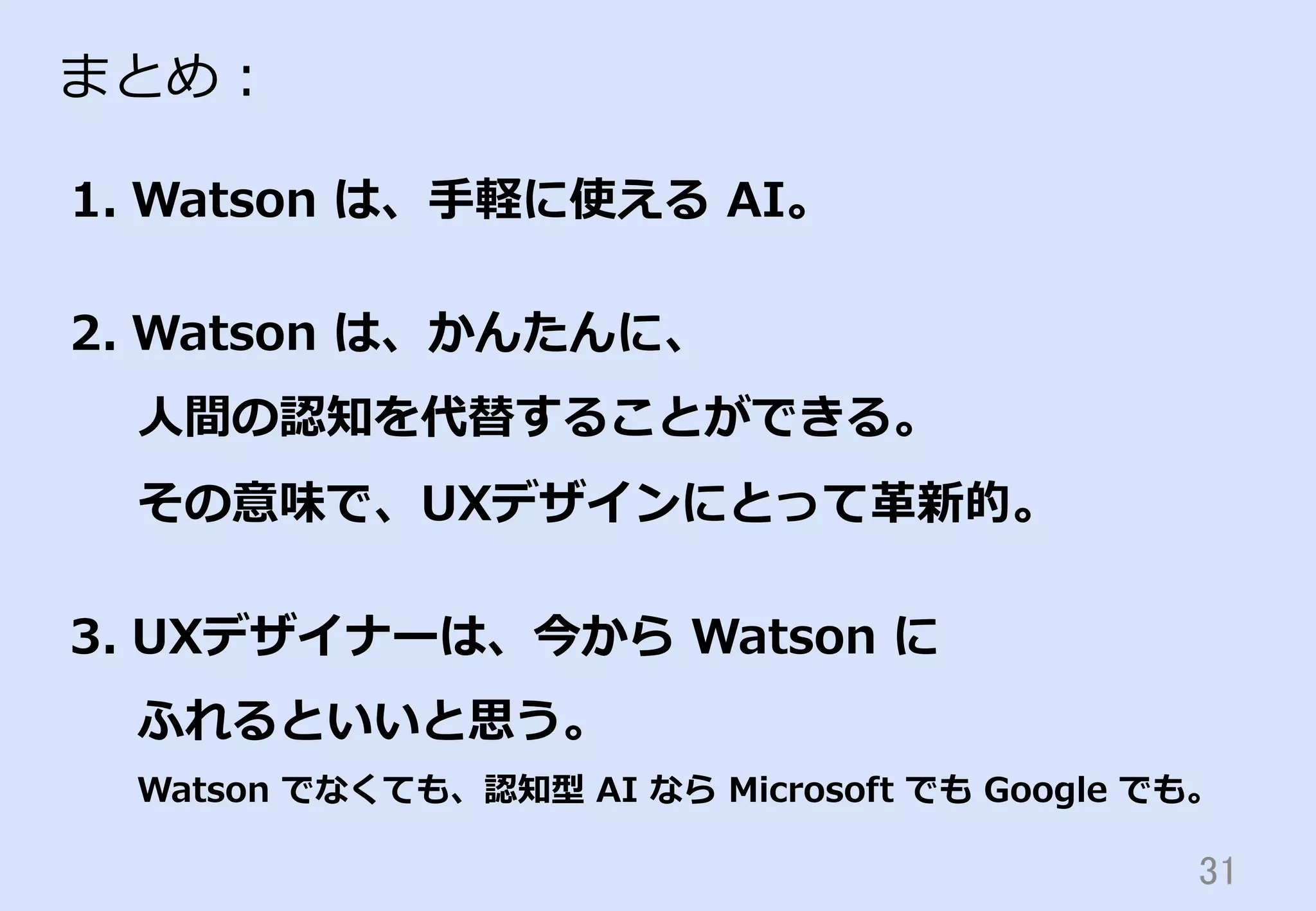 31	
まとめ：
1.  Watson  は、⼿手軽に使える  AI。
2.  Watson  は、かんたんに、
⼈人間の認知を代替することができる。
その意味で、UXデザインにとって⾰革新的。
3.  UXデザイナーは、今から  Watson  に
ふれるといいと思う。
Watson  でなくても、認知型  AI  なら  Microsoft  でも  Google  でも。
 