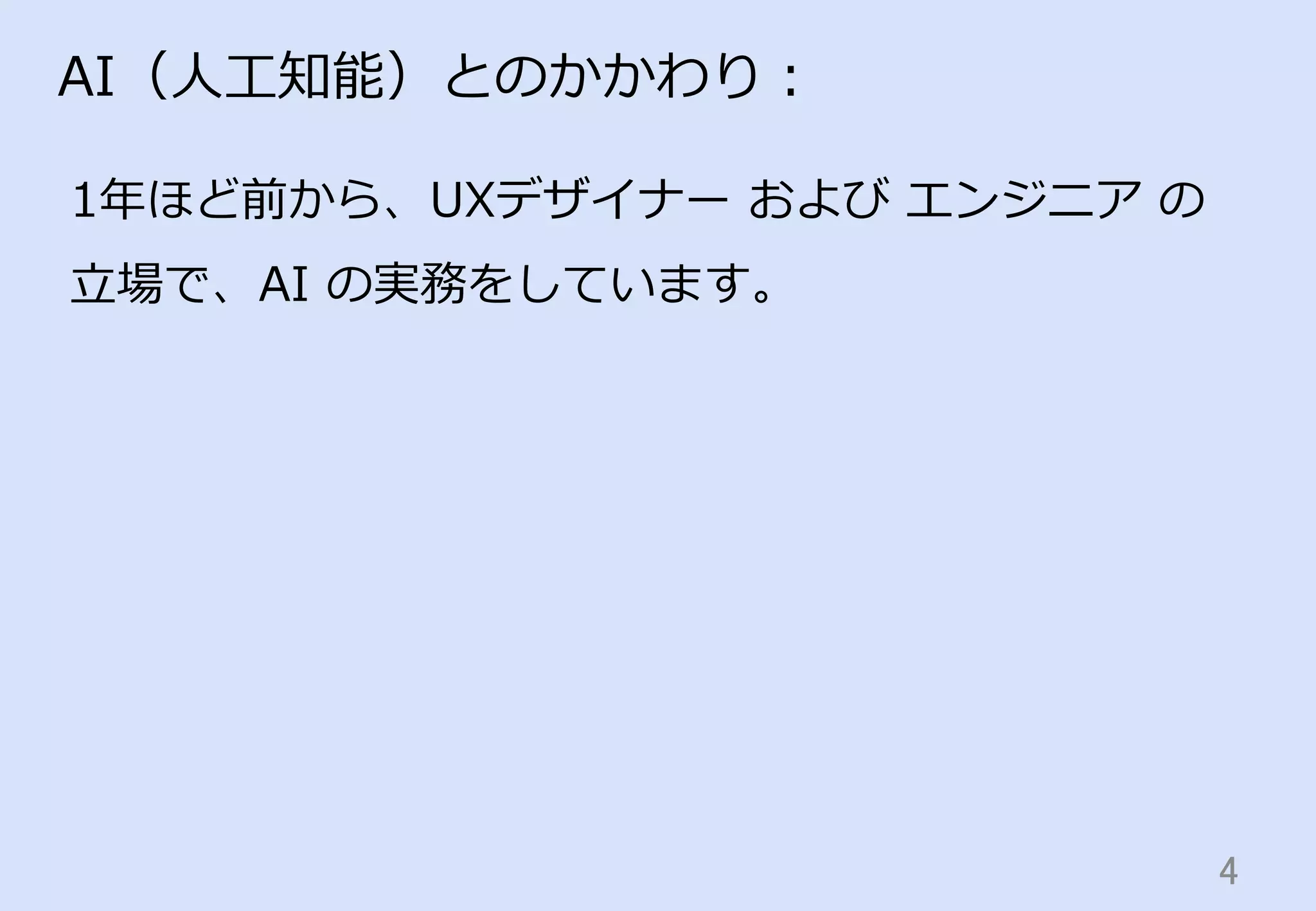 4	
AI（⼈人⼯工知能）とのかかわり：
1年年ほど前から、UXデザイナー  および  エンジニア  の
⽴立立場で、AI  の実務をしています。
 