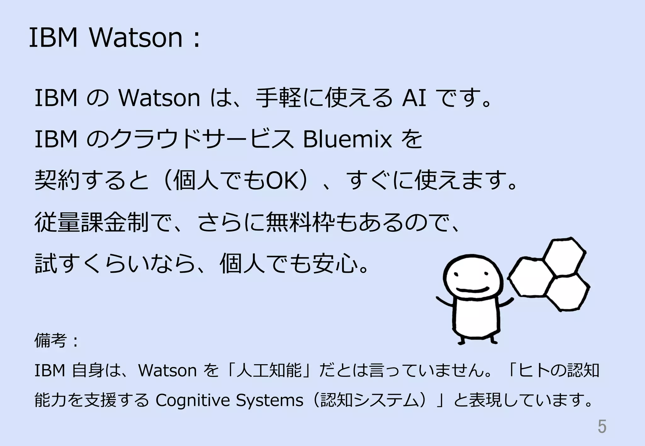 5	
IBM  Watson：
IBM  の  Watson  は、⼿手軽に使える  AI  です。
IBM  のクラウドサービス  Bluemix  を
契約すると（個⼈人でもOK）、すぐに使えます。
従量量課⾦金金制で、さらに無料料枠もあるので、
試すくらいなら、個⼈人でも安⼼心。
備考：
IBM  ⾃自⾝身は、Watson  を「⼈人⼯工知能」だとは⾔言っていません。「ヒトの認知
能⼒力力を⽀支援する  Cognitive  Systems（認知システム）」と表現しています。
 