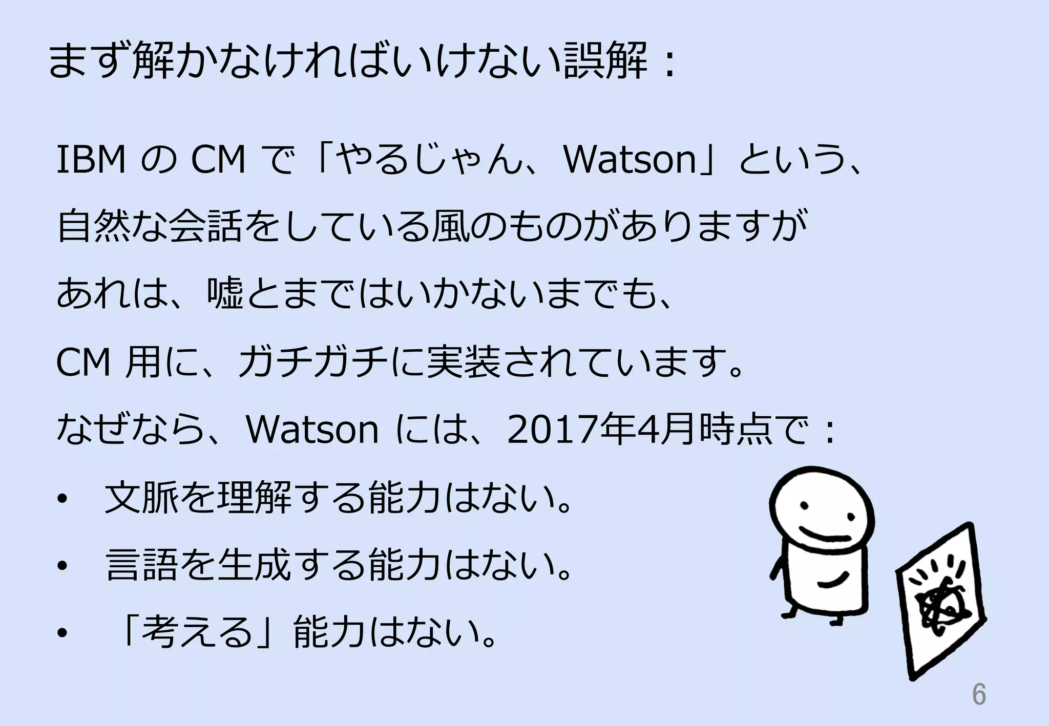 6	
まず解かなければいけない誤解：
IBM  の  CM  で「やるじゃん、Watson」という、
⾃自然な会話をしている⾵風のものがありますが
あれは、嘘とまではいかないまでも、
CM  ⽤用に、ガチガチに実装されています。
なぜなら、Watson  には、2017年年4⽉月時点で：
•  ⽂文脈を理理解する能⼒力力はない。
•  ⾔言語を⽣生成する能⼒力力はない。
•  「考える」能⼒力力はない。
 