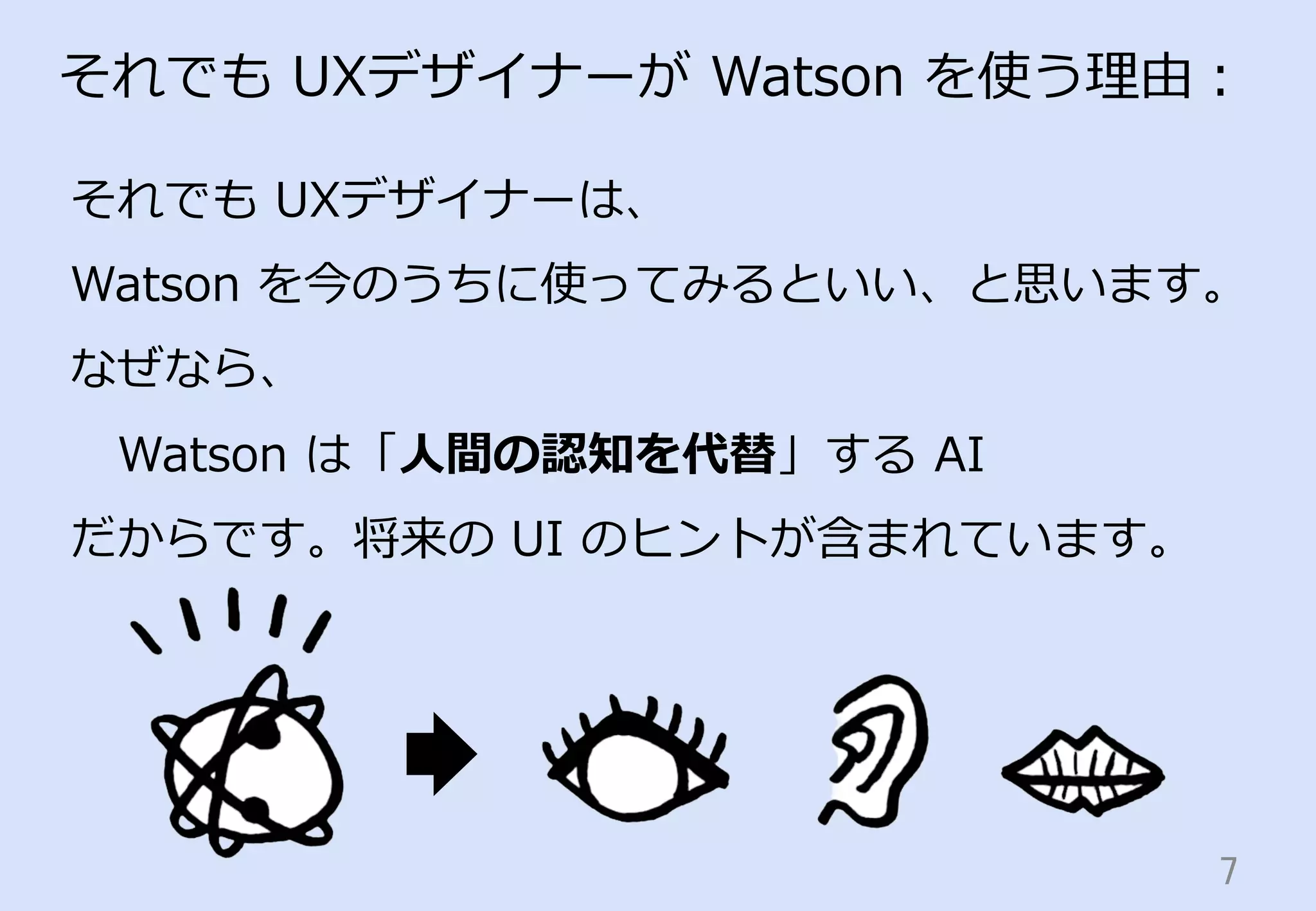 7	
それでも  UXデザイナーが  Watson  を使う理理由：
それでも  UXデザイナーは、
Watson  を今のうちに使ってみるといい、と思います。
なぜなら、
 　Watson  は「⼈人間の認知を代替」する  AI
だからです。将来の  UI  のヒントが含まれています。
 