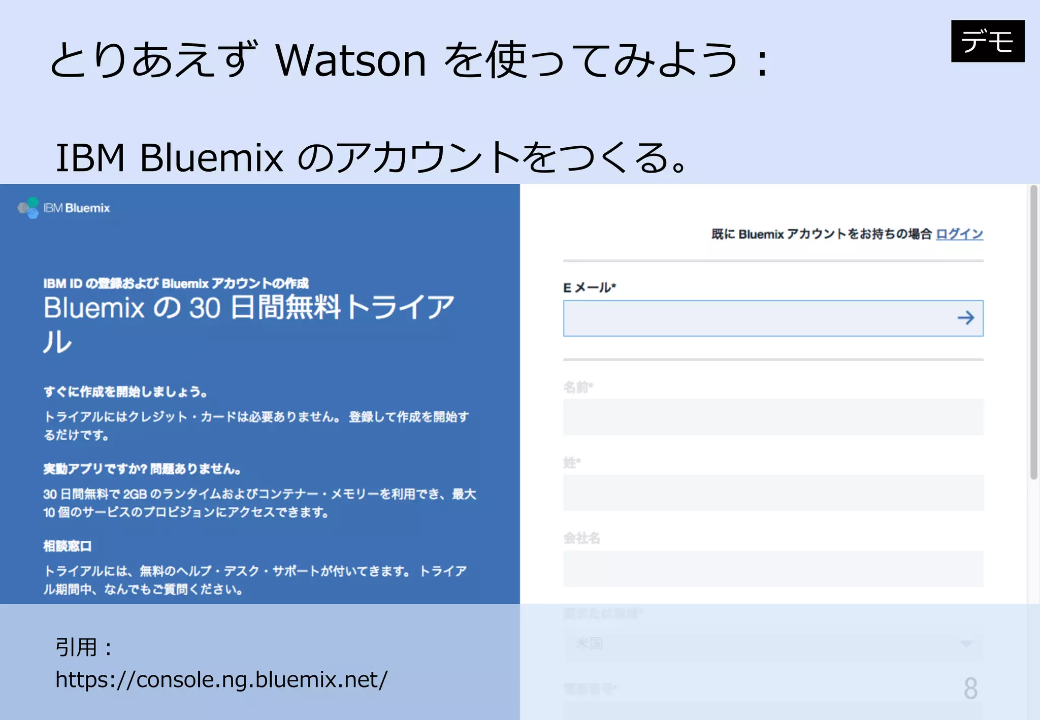 8	
とりあえず  Watson  を使ってみよう：
IBM  Bluemix  のアカウントをつくる。
デモ
引⽤用：
https://console.ng.bluemix.net/
 