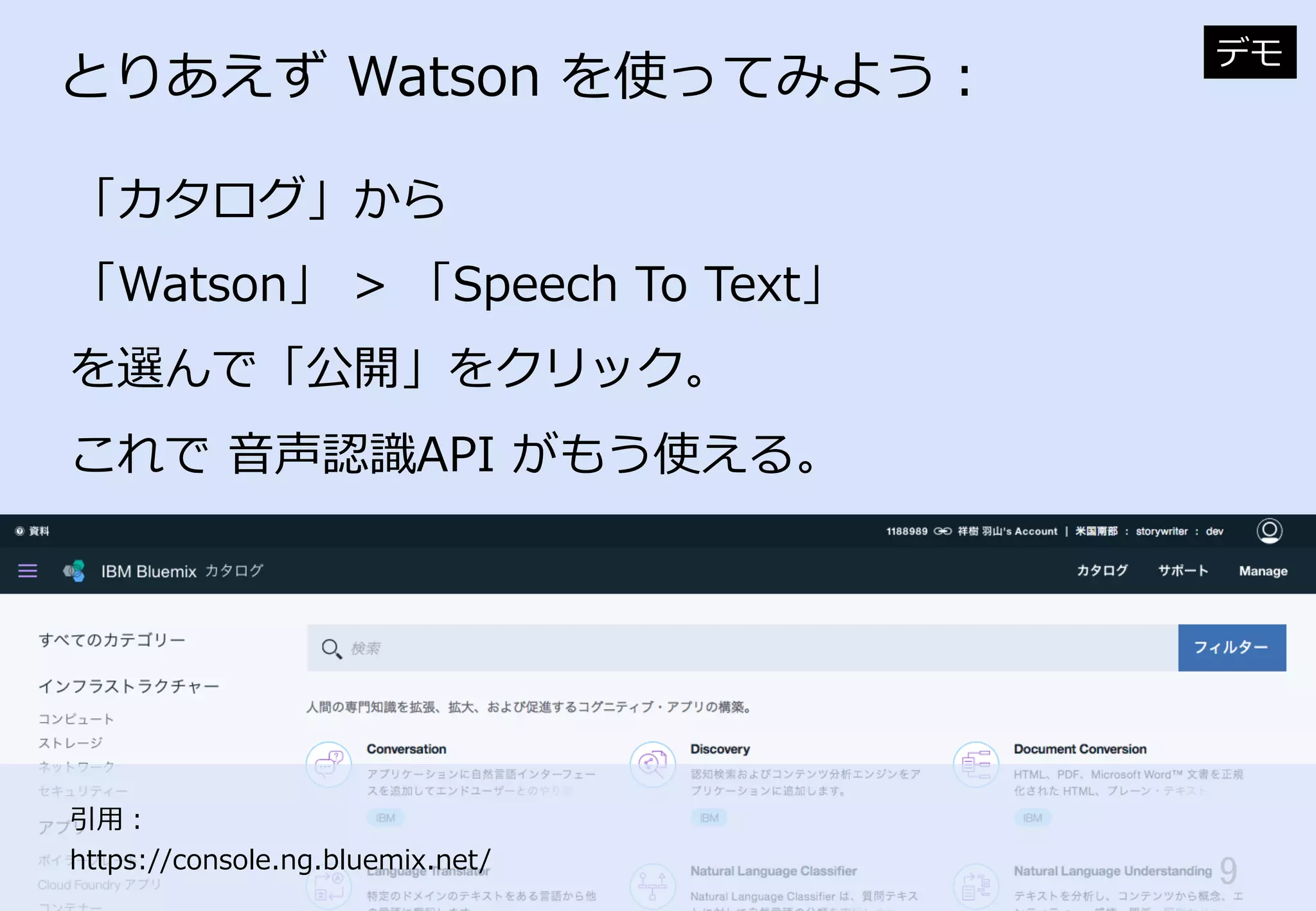 9	
とりあえず  Watson  を使ってみよう：
「カタログ」から
「Watson」  >  「Speech  To  Text」
を選んで「公開」をクリック。
これで  ⾳音声認識識API  がもう使える。
デモ
引⽤用：
https://console.ng.bluemix.net/
 