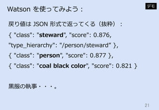 21	
Watson  を使ってみよう：
戻り値は  JSON  形式で返ってくる（抜粋）：
デモ
{  "class":  "steward",  "score":  0.876,  
"type_̲hierarchy":  "/person...