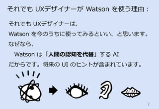 7	
それでも  UXデザイナーが  Watson  を使う理理由：
それでも  UXデザイナーは、
Watson  を今のうちに使ってみるといい、と思います。
なぜなら、
 　Watson  は「⼈人間の認知を代替」する  AI
だからです。...