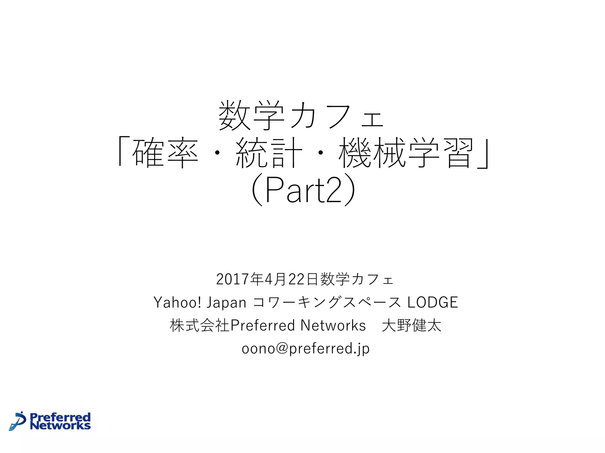 数学カフェ
「確率・統計・機械学習」
(Part2)
2017年4⽉22⽇数学カフェ
Yahoo! Japan コワーキングスペース LODGE
株式会社Preferred Networks ⼤野健太
oono@preferred.jp