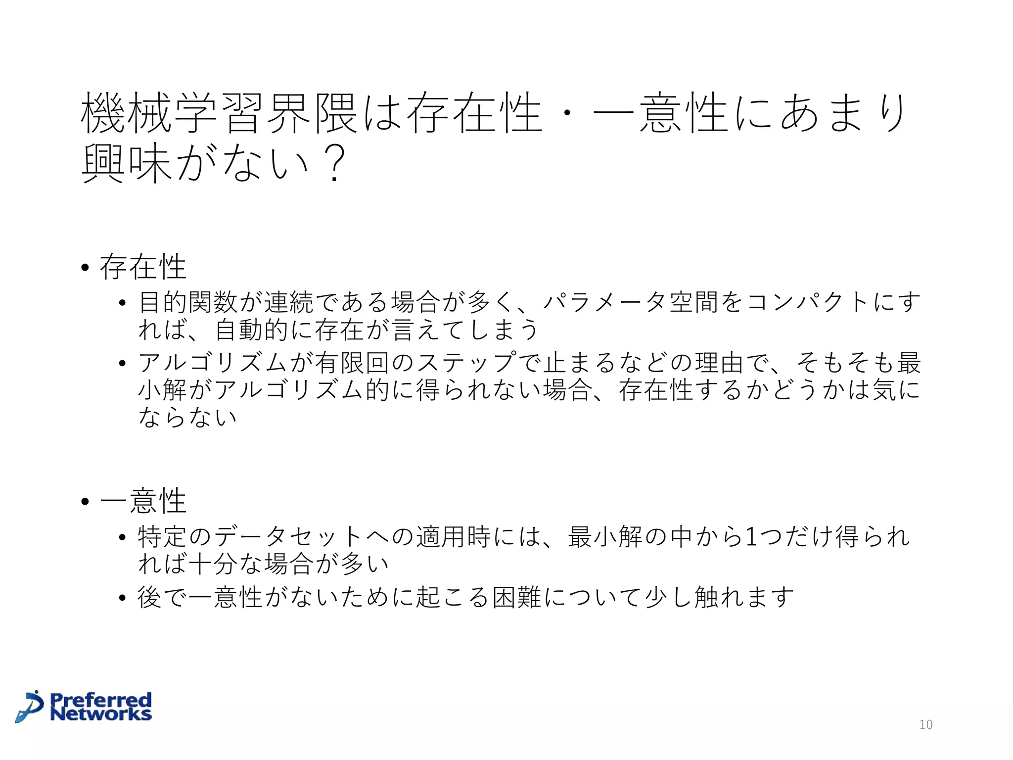 機械学習界隈は存在性・⼀意性にあまり
興味がない?
• 存在性
• ⽬的関数が連続である場合が多く、パラメータ空間をコンパクトにす
れば、⾃動的に存在が⾔えてしまう
• アルゴリズムが有限回のステップで⽌まるなどの理由で、そもそも最
⼩解がアルゴリズム的に得られない場合、存在性するかどうかは気に
ならない
• ⼀意性
• 特定のデータセットへの適⽤時には、最⼩解の中から1つだけ得られ
れば⼗分な場合が多い
• 後で⼀意性がないために起こる困難について少し触れます
10