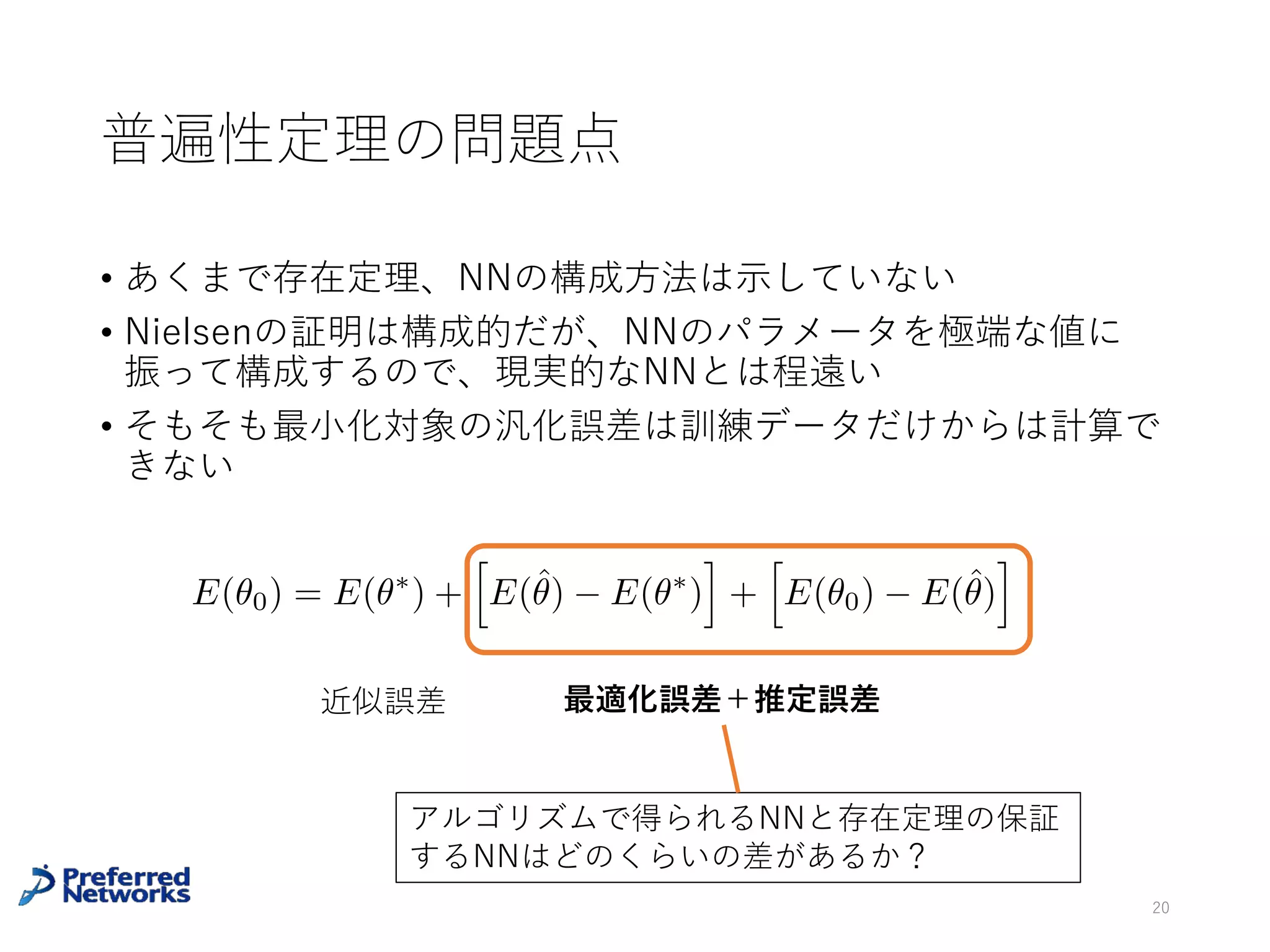 層を深くするメリット[Delalleau+11]
• ⾼さ2n段、各ノードが2⼊⼒のSum-product network （=⼊⼒
数4n）を2段のSum-product Networkで実現するには、1段⽬の
掛け算ノードが少なくとも22^n-1個必要 (Collorary 1)
20
Delalleau, Olivier, and Yoshua Bengio. "Shallow vs. deep sum-product
networks." Advances in Neural Information Processing Systems. 2011.
Proposition 3でも別のタイプの多層
Sum-product networkで似た主張を⽰す
多層では O(M) 個のパラメータで表現
できるが、2段では O(exp(M)) 個のパ
ラメータが必要な関数が存在する
 