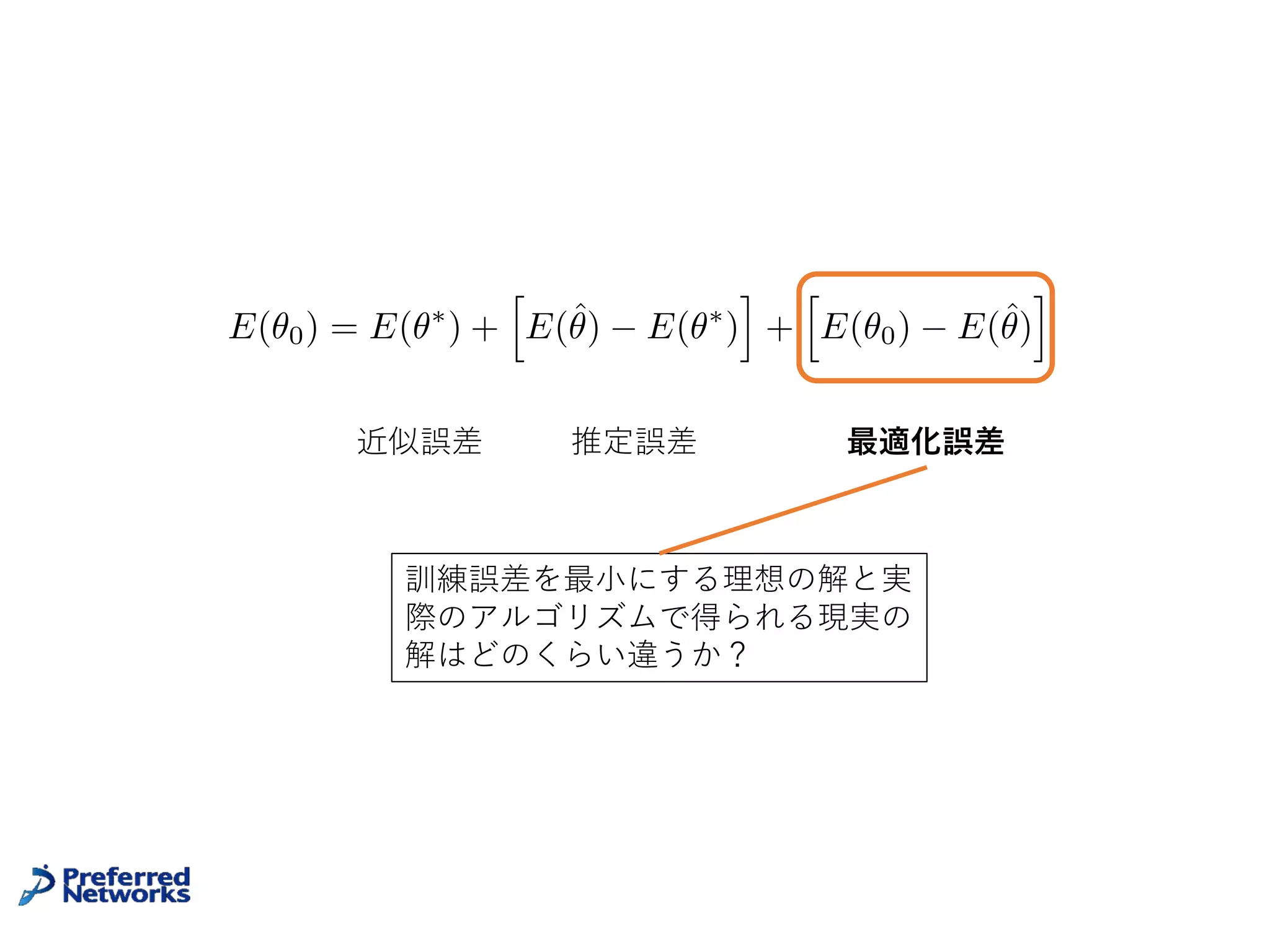 普遍性定理の問題点
• あくまで存在定理、NNの構成⽅法は⽰していない
• Nielsenの証明は構成的だが、NNのパラメータを極端な値に
振って構成するので、現実的なNNとは程遠い
• そもそも最⼩化対象の汎化誤差は訓練データだけからは計算で
きない
21
近似誤差 最適化誤差+推定誤差
E(✓0) = E(✓⇤
) +
h
E(ˆ✓) E(✓⇤
)
i
+
h
E(✓0) E(ˆ✓)
i
アルゴリズムで得られるNNと存在定理の保証
するNNはどのくらいの差があるか?