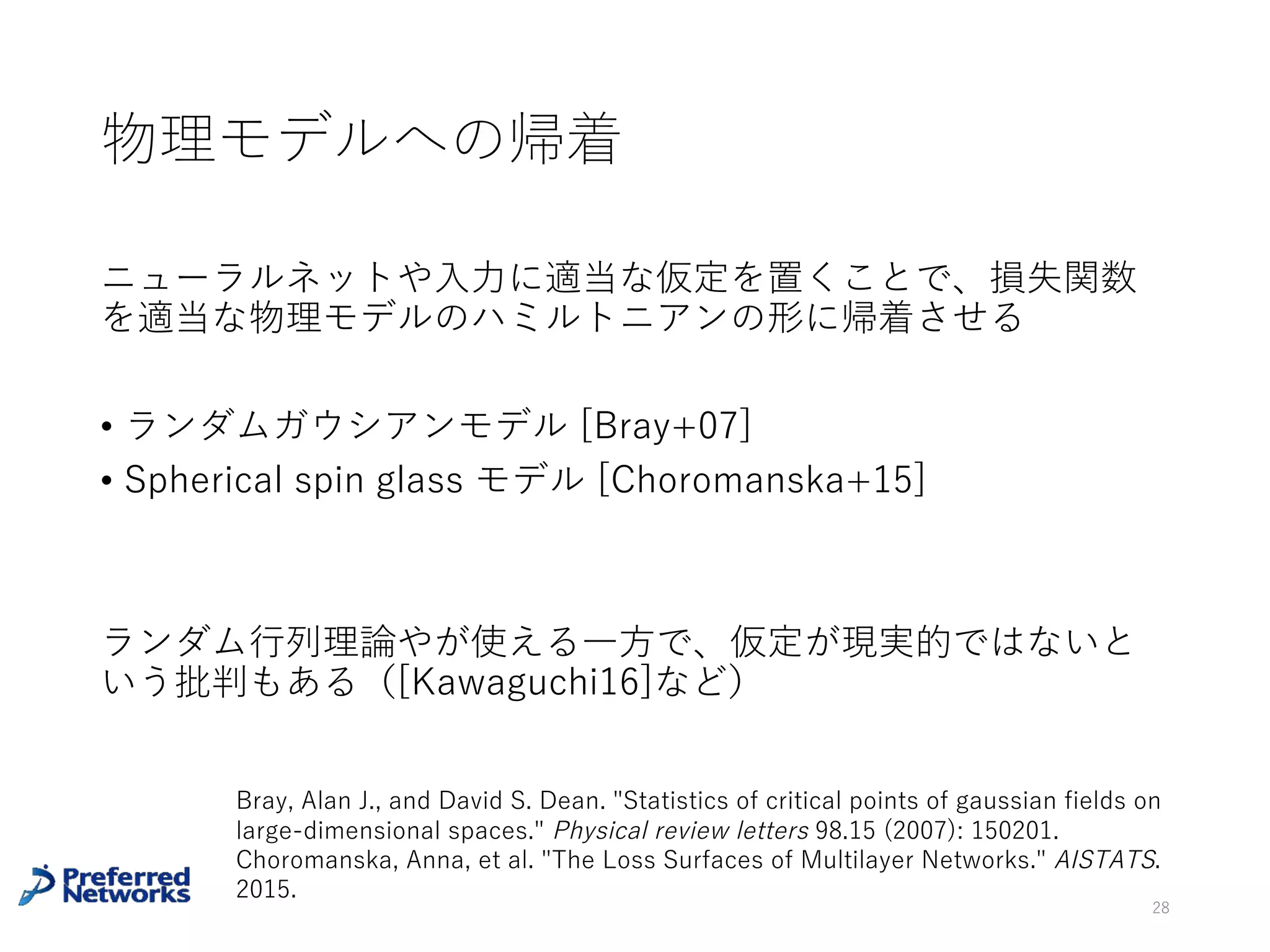 深層モデルの損失関数のsaddle point
[Dauphin+14]
• 臨界点における損失関数の値と指数は正の相関がある
• 損失関数の⼤きな所にある臨界点はほとんどsaddle pointでは？
• saddle pointで停留しない勾配法を提案
28
Dauphin, Yann N., et al. "Identifying and attacking the saddle point problem in high-dimensional
non-convex optimization." Advances in neural information processing systems. 2014.
 