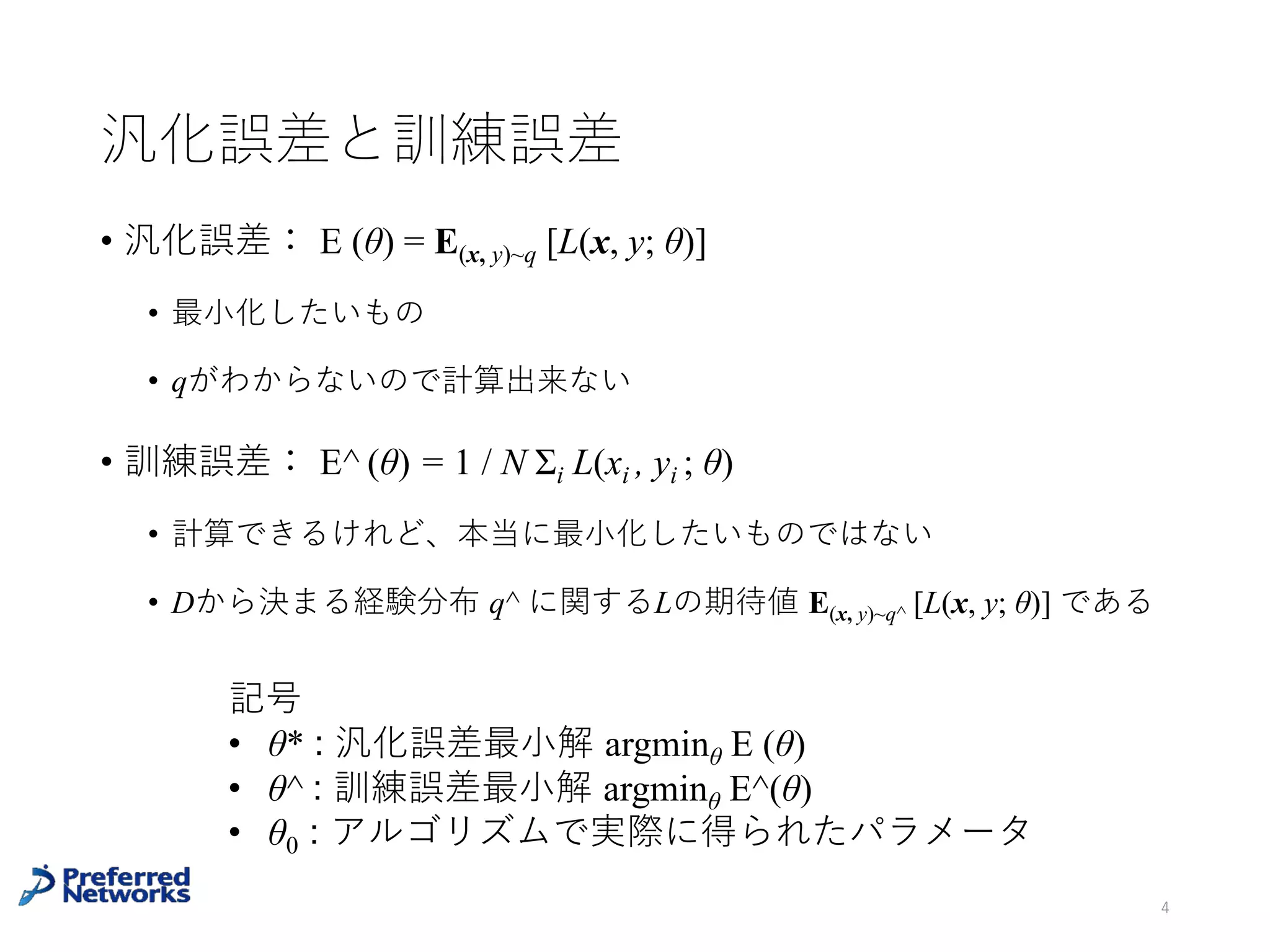 汎化誤差と訓練誤差
汎化誤差： E (θ) = E(x, y)~q [L(x, y; θ)]
• 本当に最⼩化したいもの
• 真のデータ分布 q がわからないので計算出来ない
訓練誤差： E^ (θ) = 1 / N Σi L(xi , yi ; θ)
• 計算できるけれど、本当に最⼩化したいものではない
• Dから決まる経験分布 q^ に関するLの期待値 E(x, y)~q^ [L(x, y; θ)]
と書ける
4
経験分布：q^ (x, y) = ((x, y)が出た回数) / N
 