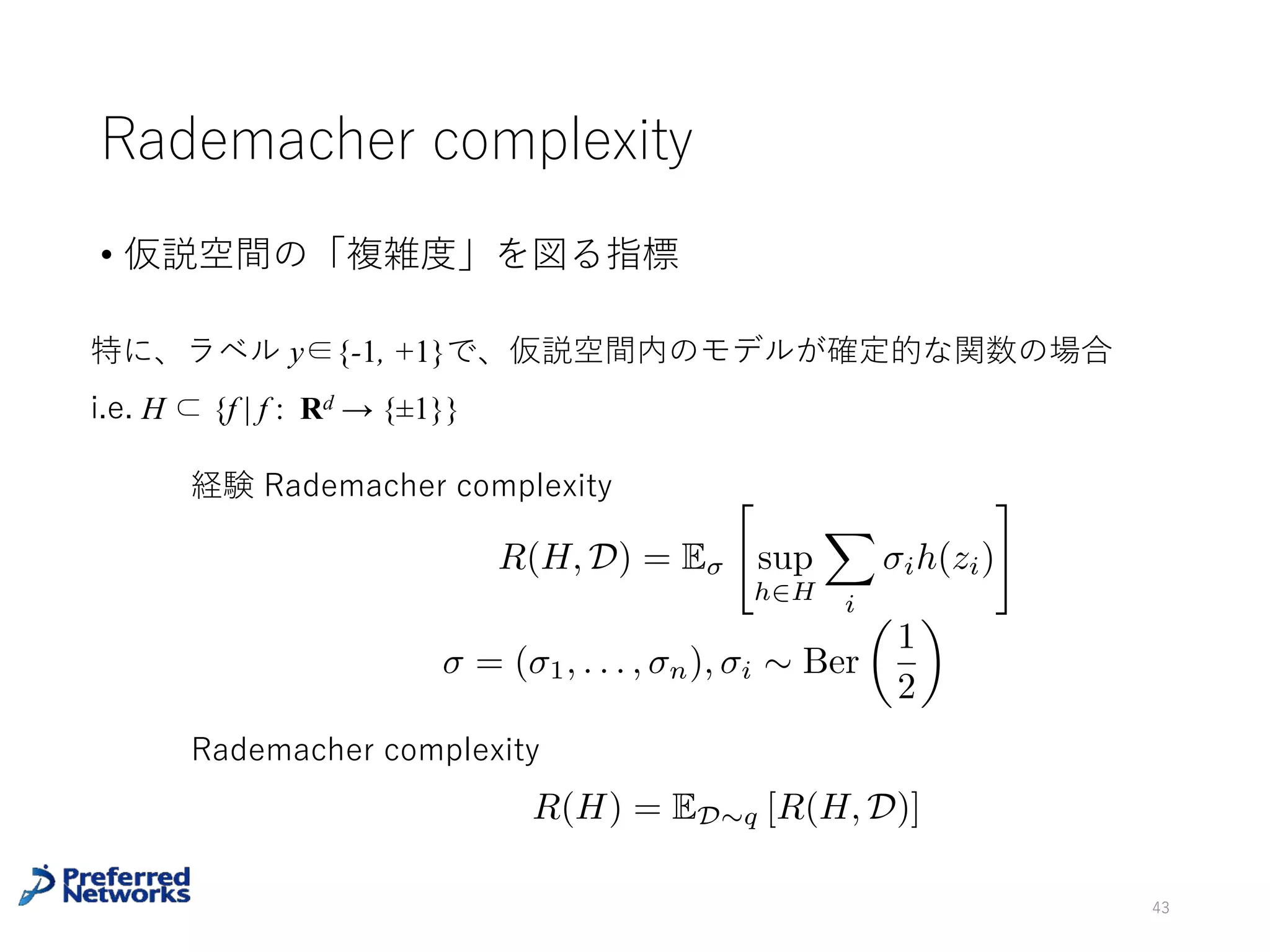 例:コイン投げ
確率 θ で表(Head)が出るコインを考える。コイン投げの結果からコイ
ンの表が出る確率 θ を推定したい。
問題設定
• 真の分布:q (x = H) = Ber (x | θ), 0 < θ < 1
• 訓練データ:n 回投げた結果 D ={x1, …, xn}, xi ∈ {H, T}
推定量:θ^D := (表の出た回数) / n (実はこれは最尤推定)
43
⼀般に統計モデルとして指数型分布族を⽤いて、真の分布が統計モデル
内にある(realizable)な場合、最尤推定量は有効⼀致推定量となる
特に
p
n
(ˆ✓D ✓)
p
✓(1 ✓)
d
! N(0, 1) n
1
2 +✏
(ˆ✓D ✓)
d
! 0
(中⼼極限定理)