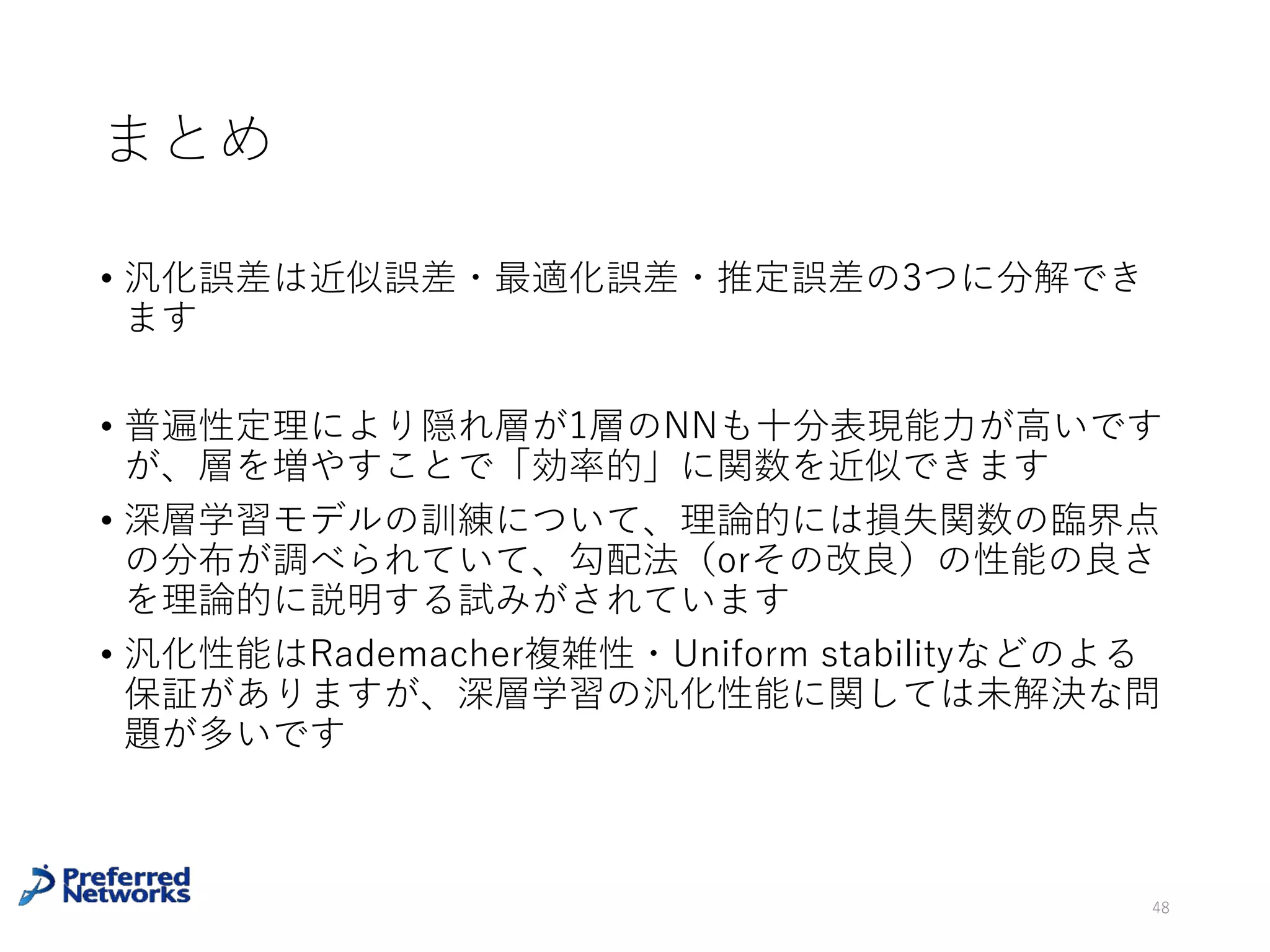 深層学習の汎化性能 [Zhang+16]
深層学習のモデルをでラベルをランダムなものに⼊れ替えた
データセットで学習したら訓練誤差を0にできた
経験Rademacher complexityがほぼ1であることを⽰唆
48
Zhang, Chiyuan, et al. "Understanding deep learning requires rethinking
generalization." arXiv preprint arXiv:1611.03530 (2016).
VC次元やuniform stabilityなど、その他の汎化性
能を評価する指標でも説明できないと主張
ここが1だと不等式は⾃明に成⽴
 