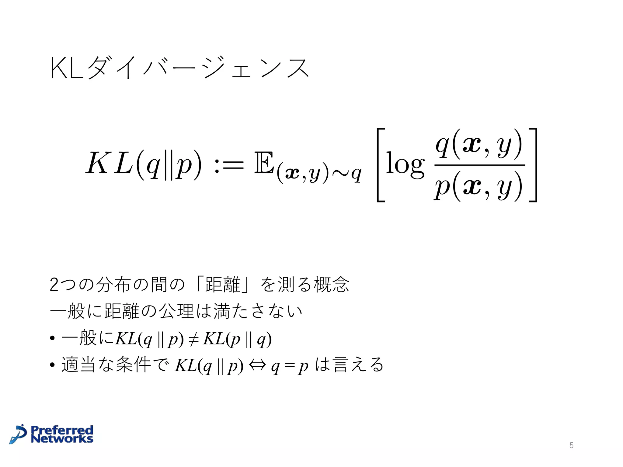KLダイバージェンス
⼀般に距離の公理は満たさない
• ⼀般に KL (q || p) ≠ KL (p || q)
• 適当な条件で KL(q || p) = 0 ⇔ q = p は⾔える
5
KL(qkp) := E(x,y)⇠q
log
q(x, y)
p(x, y)
2つの分布の間の「距離」を測る概念