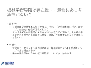 機械学習界隈は存在性・⼀意性にあまり
興味がない？
• 存在性
• ⽬的関数が連続である場合が多く、パラメータ空間をコンパクトにす
れば、⾃動的に存在が⾔えてしまう
• アルゴリズムが有限回のステップで⽌まるなどの理由で、そもそも最
⼩解がアルゴリズム的に得られない場合、存在性するかどうかは気に
ならない
• ⼀意性
• 特定のデータセットへの適⽤時には、最⼩解の中から1つだけ得られ
れば⼗分な場合が多い
• 後で⼀意性がないために起こる困難について少し触れます
10
 