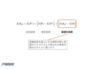 普遍性定理の問題点
• あくまで存在定理、NNの構成⽅法は⽰していない
• Nielsenの証明は構成的だが、NNのパラメータを極端な値に
振って構成するので、現実的なNNとは程遠い
• そもそも最⼩化対象の汎化誤差は訓練データだけからは計算で
きない
21
近似誤差 最適化誤差＋推定誤差
E(✓0) = E(✓⇤
) +
h
E(ˆ✓) E(✓⇤
)
i
+
h
E(✓0) E(ˆ✓)
i
アルゴリズムで得られるNNと存在定理の保証
するNNはどのくらいの差があるか？
 