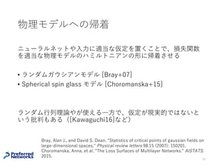 深層モデルの損失関数のsaddle point
[Dauphin+14]
• 臨界点における損失関数の値と指数は正の相関がある
• 損失関数の⼤きな所にある臨界点はほとんどsaddle pointでは？
• saddle pointで停留しない勾配法を提案
28
Dauphin, Yann N., et al. "Identifying and attacking the saddle point problem in high-dimensional
non-convex optimization." Advances in neural information processing systems. 2014.
 
