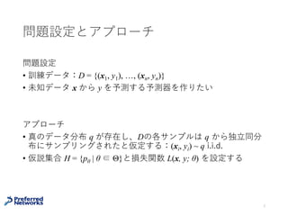 問題設定とアプローチ
問題
• 訓練データ：D = {(x1, y1), …, (xN, yN)}が与えられている
• 未知データ x からラベル y を予測する予測モデルを作りたい
アプローチ
• 真のデータ分布 q が存在し、Dの各サンプルは q から独⽴同分
布にサンプリングされたと仮定する：(xi, yi) ~ q i.i.d.
• 仮説集合 H = {pθ | θ ∈ Θ}と損失関数 L(x, y; θ) を設定する
3
 