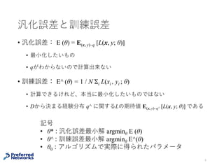 汎化誤差と訓練誤差
汎化誤差： E (θ) = E(x, y)~q [L(x, y; θ)]
• 本当に最⼩化したいもの
• 真のデータ分布 q がわからないので計算出来ない
訓練誤差： E^ (θ) = 1 / N Σi L(xi , yi ; θ)
• 計算できるけれど、本当に最⼩化したいものではない
• Dから決まる経験分布 q^ に関するLの期待値 E(x, y)~q^ [L(x, y; θ)]
と書ける
4
経験分布：q^ (x, y) = ((x, y)が出た回数) / N
 