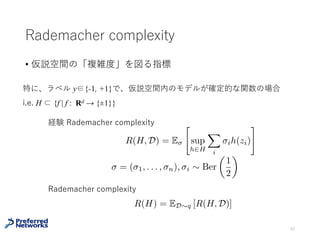 例：コイン投げ
確率 θ で表(Head)が出るコインを考える。コイン投げの結果からコイ
ンの表が出る確率 θ を推定したい。
問題設定
• 真の分布：q (x = H) = Ber (x | θ), 0 < θ < 1
• 訓練データ：n 回投げた結果 D ={x1, …, xn}, xi ∈ {H, T}
推定量：θ^D := (表の出た回数) / n （実はこれは最尤推定）
43
⼀般に統計モデルとして指数型分布族を⽤いて、真の分布が統計モデル
内にある（realizable）な場合、最尤推定量は有効⼀致推定量となる
特に
p
n
(ˆ✓D ✓)
p
✓(1 ✓)
d
! N(0, 1) n
1
2 +✏
(ˆ✓D ✓)
d
! 0
（中⼼極限定理）
 