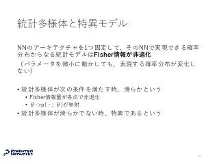 統計多様体と特異モデル
NNのアーキテクチャを1つ固定して、そのNNで実現できる確率
分布からなる統計モデルはFisher情報が⾮退化
（パラメータを微⼩に動かしても、表現する確率分布が変化し
ない）
• 統計多様体が次の条件を満たす時、滑らかという
• Fisher情報量が各点で⾮退化
• θ->p(・; θ)が単射
• 統計多様体が滑らかでない時、特異であるという
57
 