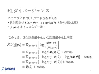 KLダイバージェンス
このスライドだけ以下の状況を考える
• 損失関数は L(x, y; θ) = - log p(y | x; θ) （負の対数尤度）
• p (x; θ) は θ によらず⼀定
6
KL(qkp✓) = E(x,y)⇠q

log
q(x, y)
p(x, y; ✓)
= E(x,y)⇠q [ log p(x, y; ✓)] + const.
= E(x,y)⇠q [ log p(y | x; ✓) log p(x; ✓)] + const.
= E(x,y)⇠q [ log p(y | x; ✓)] + const.
= E(✓) + const.
このとき、汎化誤差最⼩化とKLダイバージェンス最⼩化は同値
 