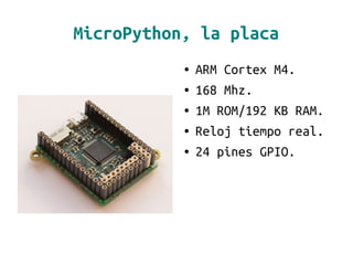 MicroPython, la placa
● ARM Cortex M4.
● 168 Mhz.
● 1M ROM/192 KB RAM.
● Reloj tiempo real.
● 24 pines GPIO.
 