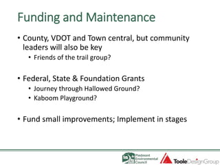 Funding and Maintenance
• County, VDOT and Town central, but community
leaders will also be key
• Friends of the trail group?
• Federal, State & Foundation Grants
• Journey through Hallowed Ground?
• Kaboom Playground?
• Fund small improvements; Implement in stages
 