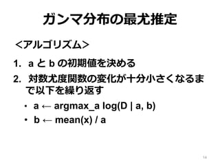 ガンマ分布の最尤推定
＜アルゴリズム＞
1. a と b の初期値を決める
2. 対数尤度関数の変化が十分小さくなるま
で以下を繰り返す
• a ← argmax_a log(D | a, b)
• b ← mean(x) / a
14
 