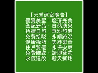 【天堂建案廣告】
優質美墅，座落完美
全配新品，⾃自然湧泉
持續⽇日照，無料照明
免費接駁，永續路況
健康綠能，美妙樂⾳音
住⼾戶質優，永保安康
免費贈送，請即簽約
永恆建設，新天新地
 