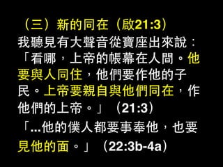 （三）新的同在（啟21:3）
我聽⾒見有⼤大聲⾳音從寶座出來說：
「看哪，上帝的帳幕在⼈人間。他
要與⼈人同住，他們要作他的⼦子
⺠民。上帝要親⾃自與他們同在，作
他們的上帝。」（21:3）
「...他的僕⼈人都要事奉他，也要
⾒見他的⾯面。」（22:3b-4a）
 