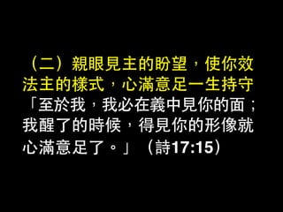 （⼆二）親眼⾒見主的盼望，使你效
法主的樣式，⼼心滿意⾜足⼀一⽣生持守
「⾄至於我，我必在義中⾒見你的⾯面；
我醒了的時候，得⾒見你的形像就
⼼心滿意⾜足了。」（詩17:15）
 