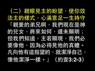 （⼆二）親眼⾒見主的盼望，使你效
法主的樣式，⼼心滿意⾜足⼀一⽣生持守
「親愛的弟兄啊，我們現在是神
的兒⼥女，將來如何，還未顯明；
但我們知道，主若顯現，我們必
要像他，因為必得⾒見他的真體。
凡向他有這指望的，就潔淨⾃自⼰己，
像他潔淨⼀一樣。」（約壹3:2-3）
 