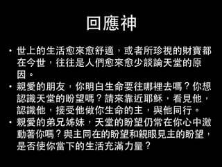 回應神
• 世上的⽣生活愈來愈舒適，或者所珍視的財寶都
在今世，往往是⼈人們愈來愈少談論天堂的原
因。
• 親愛的朋友，你明⽩白⽣生命要往哪裡去嗎？你想
認識天堂的盼望嗎？請來靠近耶穌，看⾒見他，
認識他，接受他做你⽣生命的主，與他同⾏行。
• 親愛的弟兄姊妹，天堂的盼望仍常在你⼼心中激
動著你嗎？與主同在的盼望和親眼⾒見主的盼望，
是否使你當下的⽣生活充滿⼒力量？
 