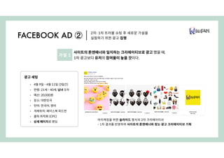 아이캐칭을 위한 슬라이드 형식의 2차 크리에이티브
- 1차 결과를 반영하여 사이트의 톤앤매너와 맞는 광고 크리에이티브 기획
2차: 1차 트러블 슈팅 후 새로운 가설을
실험하기 위한 광고 집행FACEBOOK AD ②
광고 세팅
• 4월 9일 - 4월 11일 (3일간)
• 연령: 21세 - 40세, 남녀 모두
• 예산: 20,000원
• 장소: 대한민국
• 언어: 한국어, 영어
• 개제위치: 페이스북 피드만
• 클릭 최적화 (CPC)
• 상세 페이지로 랜딩
사이트의 톤앤매너와 일치하는 크리에이티브로 광고 했을 때,
1차 광고보다 유저의 참여율이 높을 것이다.
가설 1
 