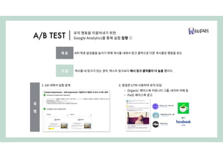2. 동일한 UTM 사용하여 유저 모입
• Organic: 페이스북 커뮤니티 그룹, 네이버 카페 등
• Paid: 페이스북 광고
1. GA 내에서 실험 설계
유저 행동을 이끌어내기 위한
Google Analytics를 통해 실험 집행 ①A/B TEST
가설 게시물 내 링크가 있는 경우, 텍스트 링크보다 배너 링크 클릭률이 더 높을 것이다.
목표 KPI 목표 달성율을 높이기 위해 게시물 내에서 링크 클릭으로 다른 게시물로 행동을 유도
실
행
 