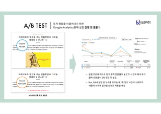 A/B 테스트를 위한 실험군
Original
배너클릭
Variant
텍스트 클릭
• 실험 초반에 텍스트 링크 클릭 전환율이 높았으나, 현재 배너 링크
클릭 전환율이 2% 정도 더 높음.
• But, GA내 실험 상 모수를 모으는데 2주 정도 시간이 소요되기
때문에 추후에 결과를 토대로 적용할 예정
유저 행동을 이끌어내기 위한
Google Analytics통해 실험 집행 및 결론②A/B TEST
 