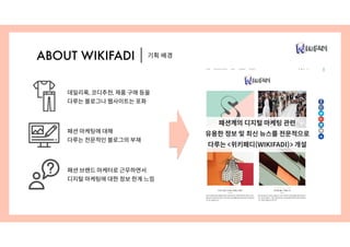 기획 배경ABOUT WIKIFADI
패션계의 디지털 마케팅 관련
유용한 정보 및 최신 뉴스를 전문적으로
다루는 <위키패디(WIKIFADI)> 개설
패션 마케팅에 대해
다루는 전문적인 블로그의 부재
데일리룩, 코디추천, 제품 구매 등을
다루는 블로그나 웹사이트는 포화
패션 브랜드 마케터로 근무하면서
디지털 마케팅에 대한 정보 한계 느낌
 