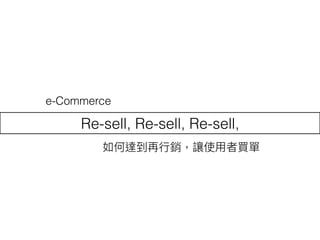 Re-sell, Re-sell, Re-sell,
如何達到再⾏行行銷，讓使⽤用者買單
e-Commerce
 