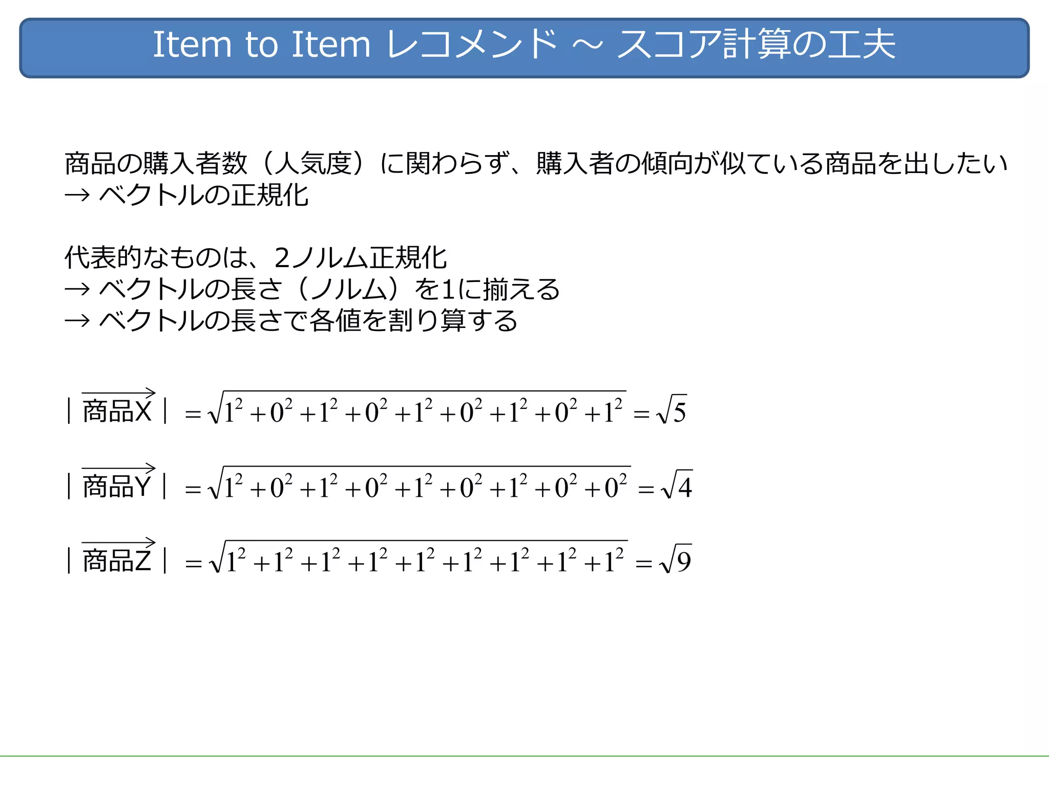 Item to Item レコメンド 〜 スコア計算の⼯夫
商品の購⼊者数（⼈気度）に関わらず、購⼊者の傾向が似ている商品を出したい
→ ベクトルの正規化
代表的なものは、2ノルム正規化
→ ベクトルの⻑さ（ノルム）を1に揃える
→ ベクトルの⻑さで各値を割り算する
｜商品X｜ 5101010101 222222222
=++++++++=
｜商品Y｜ 4001010101 222222222
=++++++++=
｜商品Z｜ 9111111111 222222222
=++++++++=
 