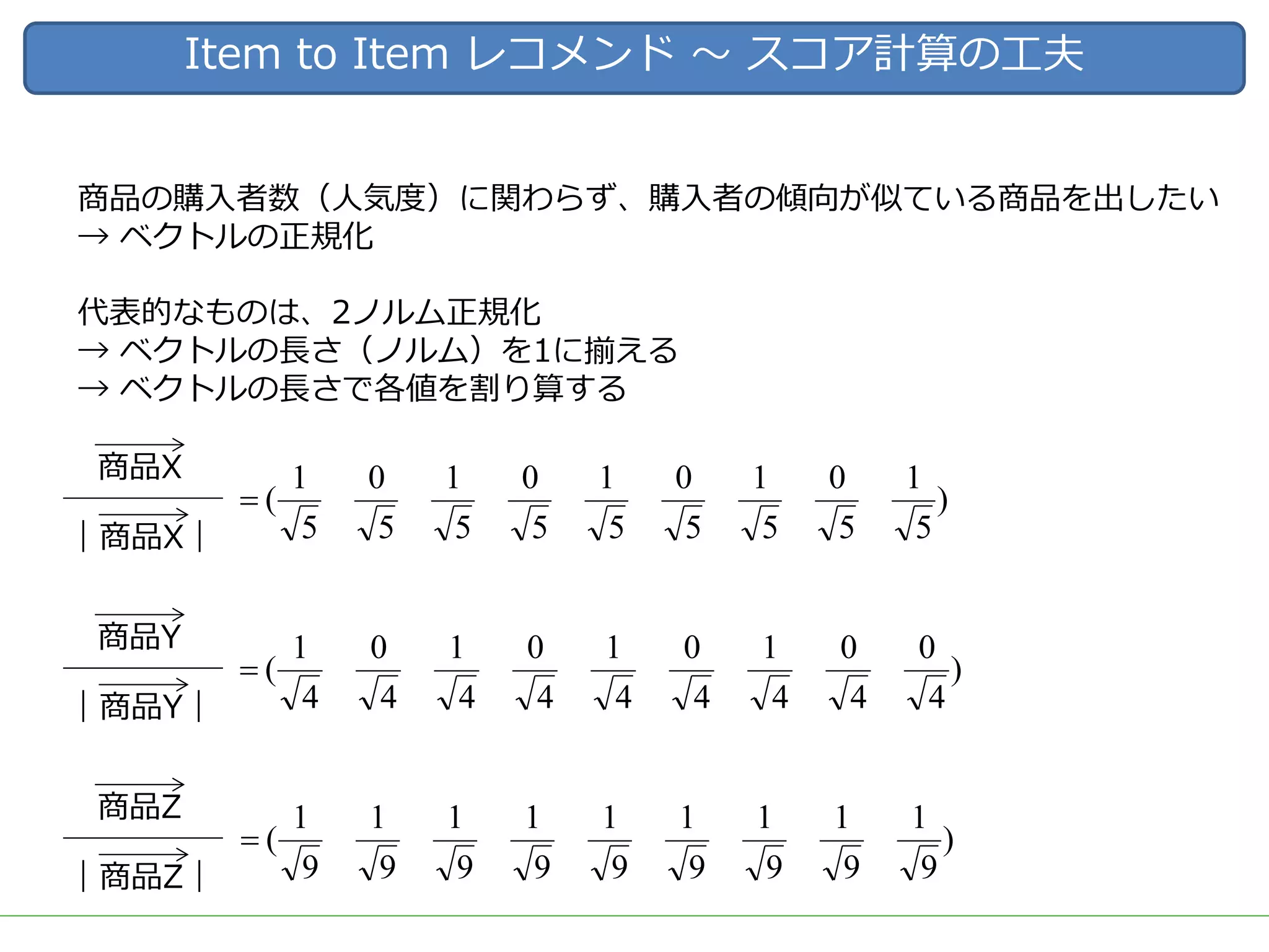Item to Item レコメンド 〜 スコア計算の⼯夫
商品の購⼊者数（⼈気度）に関わらず、購⼊者の傾向が似ている商品を出したい
→ ベクトルの正規化
代表的なものは、2ノルム正規化
→ ベクトルの⻑さ（ノルム）を1に揃える
→ ベクトルの⻑さで各値を割り算する
｜商品X｜
商品X
)
5
1
5
0
5
1
5
0
5
1
5
0
5
1
5
0
5
1
(=
｜商品Y｜
商品Y
)
4
0
4
0
4
1
4
0
4
1
4
0
4
1
4
0
4
1
(=
｜商品Z｜
商品Z
)
9
1
9
1
9
1
9
1
9
1
9
1
9
1
9
1
9
1
(=
 