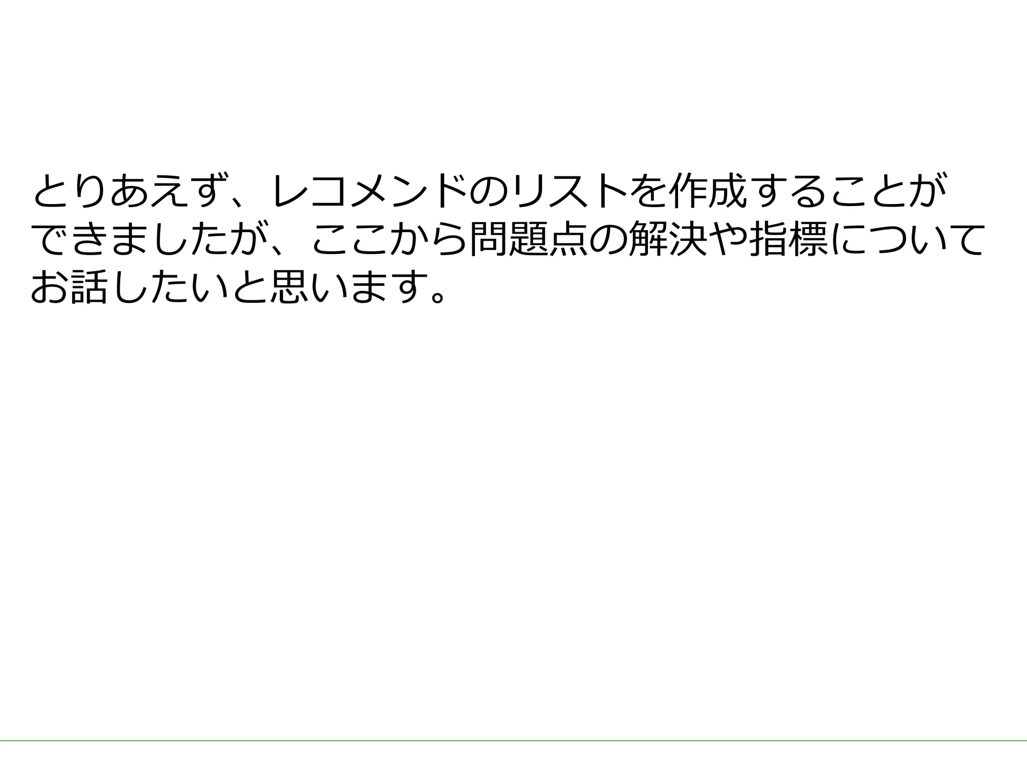 ■タイトル
とりあえず、レコメンドのリストを作成することが
できましたが、ここから問題点の解決や指標について
お話したいと思います。
 