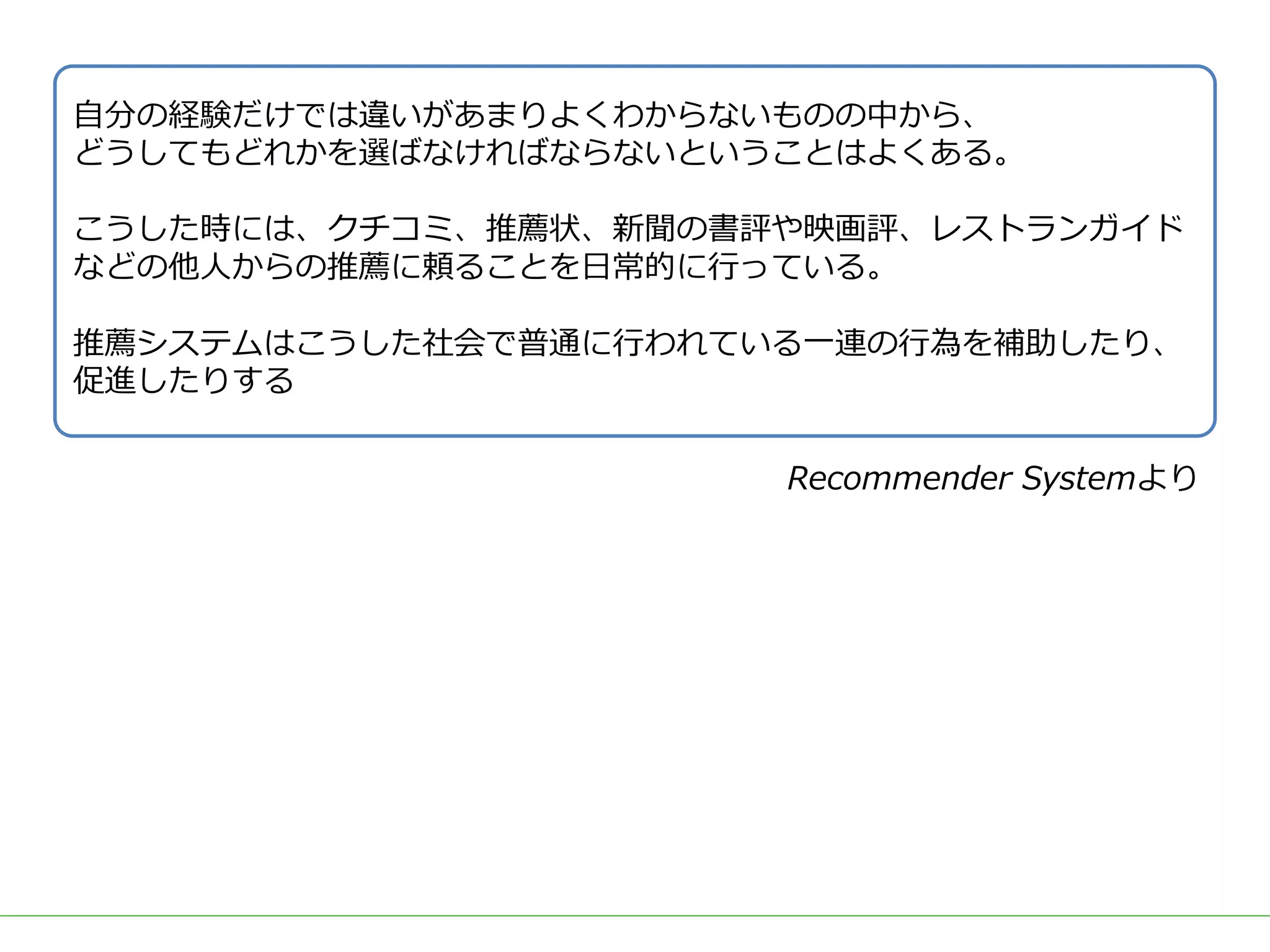 ■タイトル
⾃分の経験だけでは違いがあまりよくわからないものの中から、
どうしてもどれかを選ばなければならないということはよくある。
こうした時には、クチコミ、推薦状、新聞の書評や映画評、レストランガイド
などの他⼈からの推薦に頼ることを⽇常的に⾏っている。
推薦システムはこうした社会で普通に⾏われている⼀連の⾏為を補助したり、
促進したりする
Recommender Systemより
 